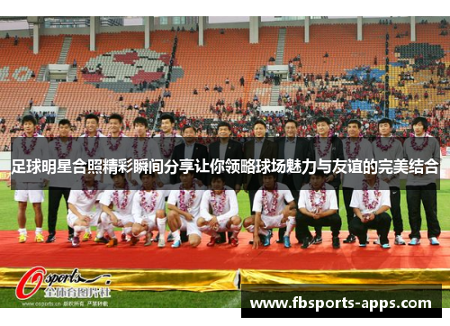 足球明星合照精彩瞬间分享让你领略球场魅力与友谊的完美结合
