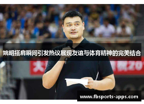 姚明搭肩瞬间引发热议展现友谊与体育精神的完美结合